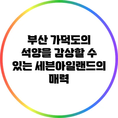 부산 가덕도의 석양을 감상할 수 있는 세븐아일랜드의 매력