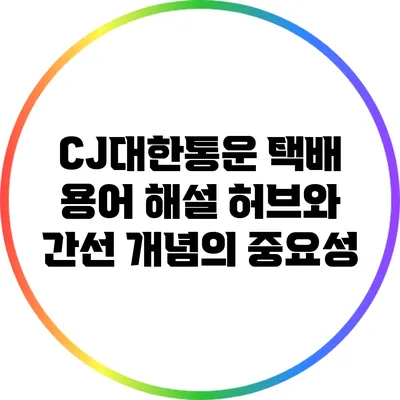 CJ대한통운 택배 용어 해설: 허브와 간선 개념의 중요성