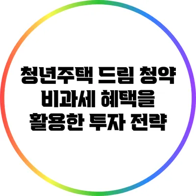 청년주택 드림 청약: 비과세 혜택을 활용한 투자 전략
