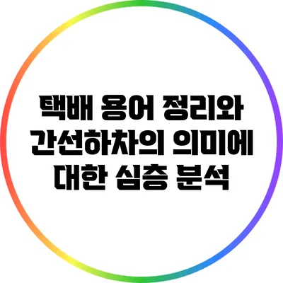 택배 용어 정리와 간선하차의 의미에 대한 심층 분석
