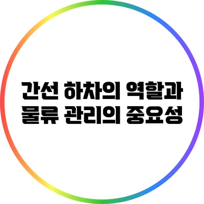 간선 하차의 역할과 물류 관리의 중요성