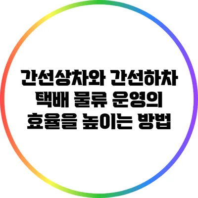 간선상차와 간선하차: 택배 물류 운영의 효율을 높이는 방법