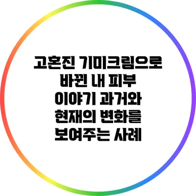 고혼진 기미크림으로 바뀐 내 피부 이야기: 과거와 현재의 변화를 보여주는 사례
