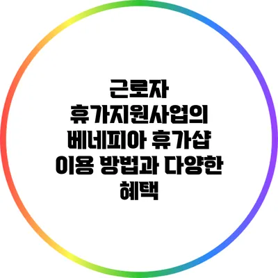 근로자 휴가지원사업의 베네피아 휴가샵 이용 방법과 다양한 혜택