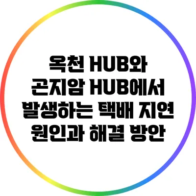 옥천 HUB와 곤지암 HUB에서 발생하는 택배 지연 원인과 해결 방안