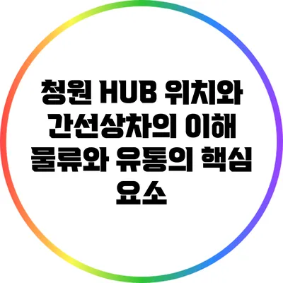 청원 HUB 위치와 간선상차의 이해: 물류와 유통의 핵심 요소