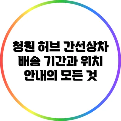 청원 허브 간선상차: 배송 기간과 위치 안내의 모든 것