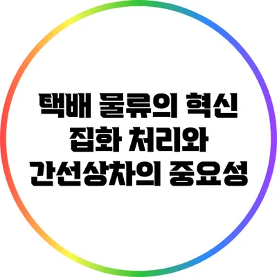 택배 물류의 혁신: 집화 처리와 간선상차의 중요성