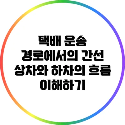 택배 운송 경로에서의 간선 상차와 하차의 흐름 이해하기