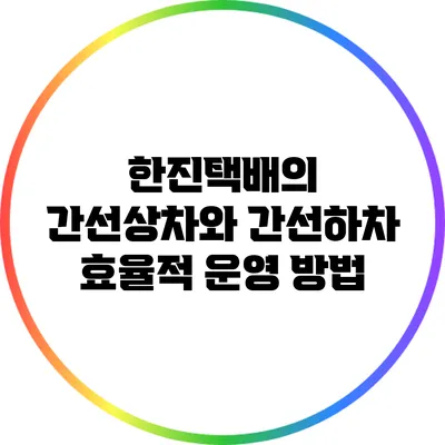 한진택배의 간선상차와 간선하차 효율적 운영 방법