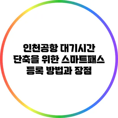인천공항 대기시간 단축을 위한 스마트패스 등록 방법과 장점